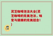 灵芝咖啡泡法大全(灵芝咖啡的完美泡法，味觉与健康的完美结合！)