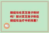 胆结石吃灵芝孢子粉好吗？探讨灵芝孢子粉在胆结石治疗中的效果？