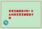 家灵芝破壁孢子粉？什么叫双芝灵芝破壁孢子粉
