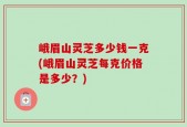 峨眉山灵芝多少钱一克(峨眉山灵芝每克价格是多少？)