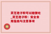 灵芝孢子粉可以随便吃_灵芝孢子粉：安全食用指南与注意事项