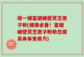 得一健富硒破壁灵芝孢子粉(健康必备！富硒破壁灵芝孢子粉助您提高身体免疫力)
