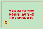 虫草花和灵芝孢子粉的联合使用？虫草花与灵芝孢子粉的搭配效果？