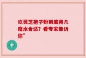 吃灵芝孢子粉到底用几度水合适？看专家告诉你”