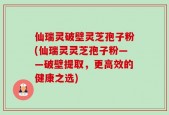 仙瑞灵破壁灵芝孢子粉(仙瑞灵灵芝孢子粉——破壁提取，更高效的健康之选)