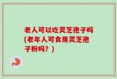 老人可以吃灵芝孢子吗(老年人可食用灵芝孢子粉吗？)