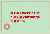 灵芝孢子粉对女人好处？灵芝孢子粉的功效和作用是什么