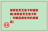 保婴堂灵芝孢子粉糖尿病(保婴堂灵芝孢子粉：对糖尿病有效的保健品)