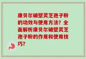 康贝尔破壁灵芝孢子粉的功效与使用方法？全面解析康贝尔破壁灵芝孢子粉的作用和使用技巧？