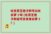 吃完灵芝孢子粉可以吃白萝卜吗 (吃灵芝孢子粉后可否食用白萝卜？)