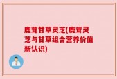 鹿茸甘草灵芝(鹿茸灵芝与甘草组合营养价值新认识)
