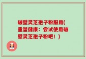 破壁灵芝孢子粉服用(重塑健康：尝试使用破壁灵芝孢子粉吧！)