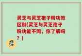 灵芝与灵芝孢子粉功效区别(灵芝与灵芝孢子粉功能不同，你了解吗？)
