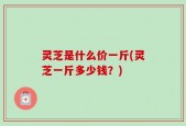 灵芝是什么价一斤(灵芝一斤多少钱？)
