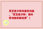 灵芝孢子粉改善性功能_“灵芝孢子粉：提升性功能的新选择”)