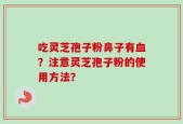 吃灵芝孢子粉鼻子有血？注意灵芝孢子粉的使用方法？
