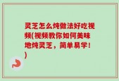 灵芝怎么炖做法好吃视频(视频教你如何美味地炖灵芝，简单易学！)
