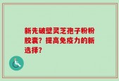 新先破壁灵芝孢子粉粉胶囊？提高免疫力的新选择？