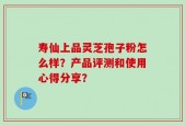 寿仙上品灵芝孢子粉怎么样？产品评测和使用心得分享？