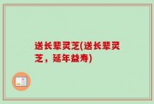 送长辈灵芝(送长辈灵芝，延年益寿)