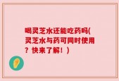 喝灵芝水还能吃药吗(灵芝水与药可同时使用？快来了解！)