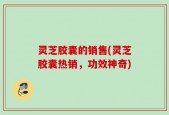 灵芝胶囊的销售(灵芝胶囊热销，功效神奇)