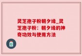 灵芝孢子粉朝夕缘_灵芝孢子粉：朝夕缘的神奇功效与使用方法