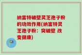 纳富特破壁灵芝孢子粉的功效作用(纳富特灵芝孢子粉：突破壁 改变健康)