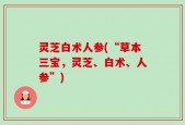 灵芝白术人参(“草本三宝，灵芝、白术、人参”)
