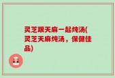 灵芝跟天麻一起炖汤(灵芝天麻炖汤，保健佳品)