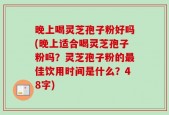 晚上喝灵芝孢子粉好吗(晚上适合喝灵芝孢子粉吗？灵芝孢子粉的最佳饮用时间是什么？48字)