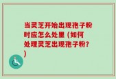 当灵芝开始出现孢子粉时应怎么处里 (如何处理灵芝出现孢子粉？)