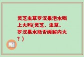 灵芝虫草罗汉果泡水喝上火吗(灵芝、虫草、罗汉果水能否缓解内火？)