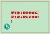 灵芝孢子粉能代理吗(灵芝孢子粉可否代理？)