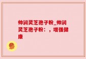 帅润灵芝孢子粉_帅润灵芝孢子粉：，增强健康