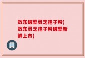 敖东破壁灵芝孢子粉(敖东灵芝孢子粉破壁新鲜上市)