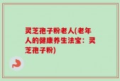 灵芝孢子粉老人(老年人的健康养生法宝：灵芝孢子粉)