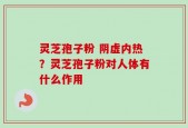 灵芝孢子粉 阴虚内热？灵芝孢子粉对人体有什么作用