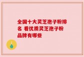 全国十大灵芝孢子粉排名 看优质灵芝孢子粉品牌有哪些