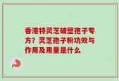 香港特灵芝破壁孢子专方？灵芝孢子粉功效与作用及用量是什么