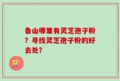 鲁山哪里有灵芝孢子粉？寻找灵芝孢子粉的好去处？