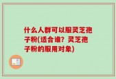 什么人群可以服灵芝孢子粉(适合谁？灵芝孢子粉的服用对象)