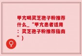 甲亢喝灵芝孢子粉推荐什么_“甲亢患者适用：灵芝孢子粉推荐指南”)
