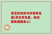 灵芝的功效与作用养生壶(灵芝养生壶，助您拥有健康身心)