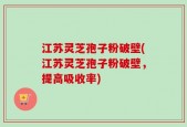 江苏灵芝孢子粉破壁(江苏灵芝孢子粉破壁，提高吸收率)