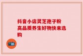 抖音小店灵芝孢子粉 高品质养生好物快来选购