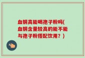 血铜高能喝孢子粉吗(血铜含量较高的能不能与孢子粉搭配饮用？)