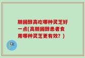 胆固醇高吃哪种灵芝好一点(高胆固醇患者食用哪种灵芝更有效？)