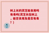 树上长的灵芝能食用吗有毒吗(灵芝长在树上，能否食用及是否有毒？)