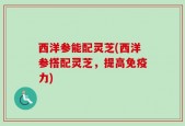 西洋参能配灵芝(西洋参搭配灵芝，提高免疫力)